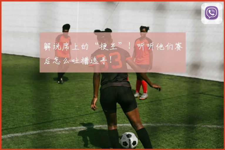 解说席上的“梗王”！听听他们赛后怎么吐槽选手！