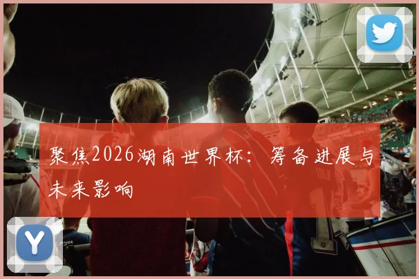 聚焦2026湖南世界杯：筹备进展与未来影响